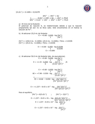 [Cr2O7
2-
] = 0.100N = 0.0167M
6Fe2+
→ 6Fe3+
+ 6e-
+ Cr2O7
2-
+ 14H+
+ 6e-
→ 2Cr3+
+ 7H2O
6Fe2+
+ Cr2O7
2-
+ 14H+
→ 6Fe3+
+ 2Cr3+
+ 7H2O
a) Al inicio de la titulación.
El potencial de reacción E, es indeterminado debido a que la reacción
propiamente tal aún no se lleva cabo. Solo encontramos en el matraz la
solución de Fe2+
.
b) Al adicionar 25,0 mL de titulante.
E = +0.68 - 0.059 · log [Fe2+
]
1 [Fe3+
]
[Fe2+
] = ((50.0 mL · 0.100N)- (25.0 mL · 0.100N) / 75mL = 0.033N
[Fe3+
] = (25.0 mL · 0.100N) / 75mL = 0.033N
E = +0.68 – 0.059 · log 0.033N
1 0.033N
E = +0.68V
c) Al adicionar 50.0 mL de titulante (pto. de equivalencia).
E = +0.68 - 0.059 · log [Fe2+
]
1 [Fe3+
]
E = +1.33 - 0.059 · log [Cr3+
]2
/6
6 [Cr2O7
2-
][H+
]14
E = +0.68 - 0.059 · log [Fe2+
]
1 [Fe3+
]
6E = +7.98 - 0.059 · log [Cr3+
]2
.
[Cr2O7
2-
][H+
]14
+_________________________________
7E = +8.66 – 0.059 · log [Fe2+
][Cr3+
]2
.
[Fe3+
][Cr2O7
2-
][H+
]14
E = +1.237 – 8.43 x 10-3
· log [Fe2+
][Cr3+
]2
.
[Fe3+
][Cr2O7
2-
][H+
]14
Para el equilibrio.
[Fe2+
] = 6[Cr2O7
2-
] ; [Fe3+
] = 3[Cr3+
]
E = 1.237 – 8.43 x 10-3 · log 6[Cr2O7
2-
][Cr3+
]2
.
3[Cr3+
][Cr2O7
2-
][H+
]14
E = 1.237 – 8.43 x 10-3
· log 2[Cr3+
].
[H+
]14
E = 1.237 – 8.43 x 10-3
· log 2[Cr3+
] .
[H+
]14
3
 