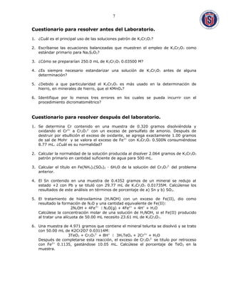 Cuestionario para resolver antes del Laboratorio.
1. ¿Cuál es el principal uso de las soluciones patrón de K2Cr2O7?
2. Escríbanse las ecuaciones balanceadas que muestren el empleo de K2Cr2O7 como
estándar primario para Na2S2O3?
3. ¿Cómo se prepararían 250.0 mL de K2Cr2O7 0.03500 M?
4. ¿Es siempre necesario estandarizar una solución de K2Cr2O7 antes de alguna
determinación?
5. ¿Debido a que particularidad el K2Cr2O7 es más usado en la determinación de
hierro, en minerales de hierro, que el KMnO4?
6. Identifique por lo menos tres errores en los cuales se pueda incurrir con el
procedimiento dicromatométrico?
Cuestionario para resolver después del laboratorio.
1. Se determina Cr contenido en una muestra de 0.320 gramos disolviéndola y
oxidando el Cr3+
a Cr2O7
2-
con un exceso de persulfato de amonio. Después de
destruir por ebullición el exceso de oxidante, se agrega exactamente 1.00 gramos
de sal de Mohr y se valora el exceso de Fe2+
con K2Cr2O7 0.500N consumiéndose
8.77 mL. ¿Cuál es su normalidad?
2. Calcular la normalidad de la solución producida al disolver 2.064 gramos de K2Cr2O7
patrón primario en cantidad suficiente de agua para 500 mL.
3. Calcular el título en Fe(NH4)2(SO4)2 · 6H2O de la solución del Cr2O7
2-
del problema
anterior.
4. El Sn contenido en una muestra de 0.4352 gramos de un mineral se redujo al
estado +2 con Pb y se tituló con 29.77 mL de K2Cr2O7 0.01735M. Calcúlense los
resultados de este análisis en términos de porcentaje de a) Sn y b) SO2.
5. El tratamiento de hidroxilamina (H2NOH) con un exceso de Fe(II), dio como
resultado la formación de N2O y una cantidad equivalente de Fe(II):
2N2OH + 4Fe3+
 N2O(g) + 4Fe2+
+ 4H+
+ H2O
Calcúlese la concentración molar de una solución de H2NOH, si el Fe(II) producido
al tratar una alícuota de 50.00 mL necesito 23.61 mL de K2Cr2O7.
6. Una muestra de 4.971 gramos que contiene el mineral telurita se disolvió y se trato
con 50.00 mL de K2Cr2O7 0.03114M:
3TeO2 + Cr2O7
2-
+ 8H+
 3H2TeO4 + 2Cr3+
+ H2O
Después de completarse esta reacción, el exceso de Cr2O7
2-
se titulo por retroceso
con Fe2+
0.1135, gastándose 10.05 mL. Calcúlese el porcentaje de TeO2 en la
muestra.
7
 