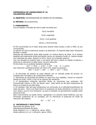 EXPERIENCIA DE LABORATORIO Nº 16
VOLUMETRÍA REDOX
A. OBJETIVO: DETERMINACIÓN DE HIERRO EN UN MINERAL.
B. MÉTODO: Dicromatometría.
C. FUNDAMENTO:
Los principales minerales de hierro están formados por:
Fe2O3 hematita
Fe3O4 magnetita
Fe2O3 x H2O goethita
2Fe2O3 x 3H2O limonita
El HCl concentrado es el mejor ácido para disolver estos óxidos, H2SO4 ó HNO3 no son
convenientes.
La adición de cloruro estannoso ayuda a la disolución. El material debe estar finamente
dividido o molido.
Después del tratamiento ácido debe quedar un residuo blanco de sílice. Si el residuo
después del tratamiento ácido permanece oscuro es necesario fundir el residuo lavado
con carbonato de sodio, disolver en HCl y reunir con el líquido anterior.
Una vez disuelta la muestra todo o una parte del hierro estará en estado trivalente y
antes de la valoración se debe hacer una pre-reducción.
El dicromato es un oxidante bastante enérgico:
2Cr3+
+ 7H2O  Cr2O7
2-
+ 14H+
+ 6e-
E = 1.33(V)
que reacciona cuantitativamente con hierro (II), según la ecuación.
6Fe2+
+ Cr2O7
2-
+ 14H+
 6Fe3+
+ 2Cr3+
+ 7H2O
1. El dicromato de potasio se pude obtener con un elevado grado de pureza, en
cristales bien formados y de composición definida.
2. Soluciones de dicromato de potasio en agua son muy estables, incluso en solución
diluida de H2SO4, HClO4 o HCl no se reducen por ebullición.
3. A temperatura ambiente permiten titular en soluciones que contienen HCl
(concentrado inferior a 2N), sin liberar cloro. Este hecho es útil para titulaciones de
hierro en presencia de este ácido.
4. El indicador más útil para titulaciones con dicromato es el difenilaminosulfonato de
sodio de bario. Pero si se titula hierro en presencia de ácido clorhídrico el viraje no es
muy nítido y ocurre muy temprano, ya que el indicador es parcialmente oxidado antes
del punto final.
Este inconveniente se puede obviar, agregando a la solución ácido fosfórico, que por
formación preferente de un complejo con Fe disminuye el potencial de óxido de
reducción del sistema.
Fe2+
→ Fe3+
+ e-
D. MATERIALES Y REACTIVOS
Dicromato de potasio (p.a)
Difenilaminosulfonato de sodio
Ácido fosfórico ( d = 1.198 g/mL, aprox. 85%)
Ácido sulfúrico (c) ( d= 1.84 g/mL, aprox. 95%)
8
 