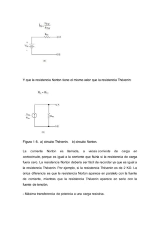 Y que la resistencia Norton tiene el mismo valor que la resistencia Thévenin:
Figura 1-8. a) circuito Thévenin. b) circuito Norton.
La corriente Norton es llamada, a veces corriente de carga en
cortocircuito, porque es igual a la corriente que fluiría si la resistencia de carga
fuera cero. La resistencia Norton debería ser fácil de recordar ya que es igual a
la resistencia Thévenin. Por ejemplo, si la resistencia Thévenin es de 2 KΩ. La
única diferencia es que la resistencia Norton aparece en paralelo con la fuente
de corriente, mientras que la resistencia Thévenin aparece en serie con la
fuente de tensión.
- Máxima transferencia de potencia a una carga resistiva.
 
