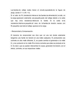 Las fuentes de voltaje reales tienen el circuito equivalente de la fugura de
abajo, donde V = I x Ri + VL
Si el valor de Ri (resistencia interna en las fuentes de alimentación) es alto, en
la carga aparecerá solamente una pequeña parte del voltaje debido a la caída
que hay en la resistencia interna de la fuente. Si la caída en la
resistencia interna es pequeña (el caso de la fuentes de tensión nuevas con
Ri pequeña) casi todo el voltaje aparece en la carga.
- Reciprocidad y Compensación.
El teorema de reciprocidad nos dice que: en una red donde solamente
tengamos una fuente de tensión en una malla cualquiera, R, produciendo una
corriente en otra malla diferente, S, se puede cambiar el generador a la malla
S, y nos producirá en la malla R la misma corriente que antes se producía en la
S. Es decir, que se pueden intercambiar la causa, generador de tensión, con el
efecto, corriente, en sus respectivas mallas
 