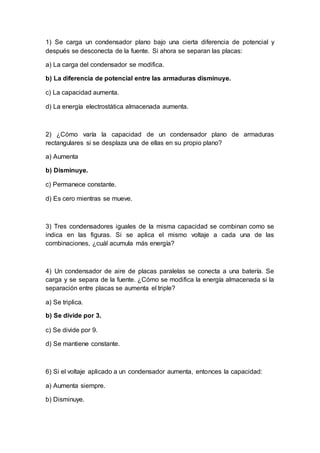 1) Se carga un condensador plano bajo una cierta diferencia de potencial y
después se desconecta de la fuente. Si ahora se separan las placas:
a) La carga del condensador se modifica.
b) La diferencia de potencial entre las armaduras disminuye.
c) La capacidad aumenta.
d) La energía electrostática almacenada aumenta.
2) ¿Cómo varía la capacidad de un condensador plano de armaduras
rectangulares si se desplaza una de ellas en su propio plano?
a) Aumenta
b) Disminuye.
c) Permanece constante.
d) Es cero mientras se mueve.
3) Tres condensadores iguales de la misma capacidad se combinan como se
indica en las figuras. Si se aplica el mismo voltaje a cada una de las
combinaciones, ¿cuál acumula más energía?
4) Un condensador de aire de placas paralelas se conecta a una batería. Se
carga y se separa de la fuente. ¿Cómo se modifica la energía almacenada si la
separación entre placas se aumenta el triple?
a) Se triplica.
b) Se divide por 3.
c) Se divide por 9.
d) Se mantiene constante.
6) Si el voltaje aplicado a un condensador aumenta, entonces la capacidad:
a) Aumenta siempre.
b) Disminuye.
 