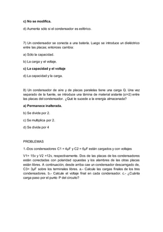 c) No se modifica.
d) Aumenta sólo si el condensador es esférico.
7) Un condensador se conecta a una batería. Luego se introduce un dieléctrico
entre las placas; entonces cambia:
a) Sólo la capacidad.
b) La carga y el voltaje.
c) La capacidad y el voltaje
d) La capacidad y la carga.
8) Un condensador de aire y de placas paralelas tiene una carga Q. Una vez
separado de la fuente, se introduce una lámina de material aislante (εr=2) entre
las placas del condensador. ¿Qué le sucede a la energía almacenada?
a) Permanece inalterada.
b) Se divide por 2.
c) Se multiplica por 2.
d) Se divide por 4
PROBLEMAS
1.-Dos condensadores C1 = 4µF y C2 = 6µF están cargados y con voltajes
V1= 15v y V2 =12v, respectivamente. Dos de las placas de los condensadores
están conectadas con polaridad opuestas y los alambres de las otras placas
están libres. A continuación, desde arriba cae un condensador descarngado de,
C3= 3µF sobre los terminales libres. a.- Calcule las cargas finales de los tres
condensadores. b.- Calcule el voltaje final en cada condensador. c.- ¿Cuánta
carga paso por el punto P del circuito?
 