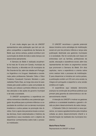 É com muita alegria que nós do UNICEF                 O UNICEF reconhece o grande potencial
apresentamos esta publicação que tem por ob-          dessa iniciativa como estratégia de mobilização
jetivo compartilhar a experiência da Semana do        social em prol da primeira infância e lança esta
Bebê, que, temos certeza, poderá contribuir com       publicação destinada aos gestores municipais
a promoção do direito de toda e cada criança a se     e à sociedade. Ela foi construída com base em
desenvolver plenamente.                               entrevistas com as famílias, pro ssionais da
    A Semana do Bebê é realizada anualmen-            saúde, educação e assistência social, além dos
te há mais de 10 anos em Canela, município da         representantes de todos os segmentos sociais
Serra Gaúcha, e difundida em 25 municípios do         que promovem a Semana do Bebê. Em dois
Rio Grande do Sul, além de cidades em Portugal,       capítulos, narra a experiência e orienta sobre
na Argentina e no Uruguai. Idealizada e coorde-       como realizar todo o processo de mobilização.
nada pelos professores Salvador Célia e Odon          E para disseminar a iniciativa em outros países,
Frederico Cavalcanti Carneiro Monteiro e pelo         a publicação contém um CD com uma versão na
radialista Pedro Dias, ao longo dos anos foi assi-    íntegra em português e espanhol e uma versão
milada pelo poder público e pela comunidade de        sintética em inglês.
Canela, por colocar a primeira infância no centro         A experiência aqui relatada demonstra
das atenções e das ações do governo municipal         avanços na construção de políticas públicas que
e de toda a sociedade.                                primam pela garantia da sobrevivência e do de-
    O UNICEF acompanhou a experiência em              senvolvimento infantil.
vários momentos e identi cou seu potencial agre-          A intenção do UNICEF é motivar os gestores
gador de políticas para a primeira infância e a ca-   públicos e a sociedade brasileira a garantir o di-
pacidade de contribuir com os demais municípios       reito ao pleno desenvolvimento de cada criança.
brasileiros e outros países na promoção dos di-           A Salvador Célia (in memoriam) e seus par-
reitos. Com o apoio dos parceiros locais e consul-    ceiros, os nossos agradecimentos pela iniciativa
tas técnicas, foram sistematizados o histórico da     voltada ao pleno desenvolvimento infantil e à
experiência e seus resultados com o objetivo de       transformação da realidade dos municípios bra-
disseminar conhecimentos sobre todo o proces-         sileiros.
so mobilizador.
                                                      Marie-Pierre Poirier
                                                      Representante do UNICEF no Brasil
 