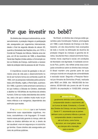 12 | 13




Por que investir no bebê?
    Os direitos das crianças à sobrevivência, ao de-       No Brasil, os direitos das crianças estão ga-
senvolvimento, à proteção integral e à participação    rantidos pela Constituição Federal, promulgada
são assegurados por organismos internacionais,         em 1988, e pelo Estatuto da Criança e do Ado-
desde o nal da segunda década do século            ,   lescente, um dos documentos mais avançados
quando a Sociedade das Nações criou, em 1919, o        de todo o mundo na efetivação da doutrina de
Comitê de Proteção da Infância. Setenta anos de-       proteção integral às crianças e garantia de di-
pois, em 20 de novembro de 1989, a Assembleia          reitos, facultando-lhes o desenvolvimento físico,
Geral das Nações Unidas adotou a Convenção so-         mental, moral, espiritual e social, em condições
bre os Direitos da Criança, rea rmando a necessi-      de liberdade e de dignidade. A realidade concre-
dade de proteção total às pessoas de até 18 anos.      ta do País, porém, não re ete ainda essa avan-
                                                       çada consciência sobre os direitos das crianças.
    A importância crucial da gestação e dos pri-       O Brasil mantém uma grande parte de suas
meiros anos de vida para o desenvolvimento to-         crianças vivendo em situação de vulnerabilidade
tal do ser humano tornou-se conhecida a partir de      e exclusão social. Segundo a Pesquisa Nacio-
1950, com as pesquisas realizadas pelos psicana-       nal por Amostra de Domicílios (Pnad), realizada
listas John Bowlby, inglês, e René Spitz, austríaco.   pelo IBGE em 2008, dos 189.953.000 de bra-
Em 1990, o governo norte-americano sancionou a         sileiros, 63.924.000 são jovens de até 19 anos
lei que instituiu a Década do Cérebro, destinada       (33,65% da população) e 13.622.000, crianças
a decifrar os 100 bilhões de neurônios do cérebro
humano. Entre as muitas descobertas dos cientis-
                                                                    A primeira infância é
tas, está a de que o cérebro muda muito na pri-
                                                            geralmente de nida como o período
meira infância e se reorganiza, dependendo dos
                                                          compreendido desde o nascimento até
estímulos que recebe.
                                                         os 6 anos de idade. Entretanto, o Comitê
                                                       dos Direitos da Criança, em seu Comentário
    É na primeira infância que o ser humano
                                                           Geral nº 7, recomenda que os países
desenvolve suas capacidades cognitivas, mo-
                                                        de nam como a primeira infância o período
toras, socioafetivas e de linguagem. O investi-
                                                            compreendido desde o nascimento
mento nesse período garante à criança, além de
                                                                até os 8 anos, como forma
todos os direitos de nidos em lei, o direito de
                                                              de incluir, em nível global, todas
ser saudável, viver em segurança e no aconche-
                                                                as crianças até a transição
go familiar. Esses direitos são assegurados por
                                                                       para a escola.
meio de políticas públicas.
 