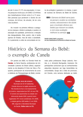 de até 4 anos (7,17% da população). A mes-          no da proteção à gestante e à criança, o gran-
ma pesquisa revela que, em 2008, 4,5 milhões        de sucesso da Semana do Bebê de Canela.
dos trabalhadores tinham entre 5 e 17 anos.
São pessoas que perderam o direito de ser                   A Semana do Bebê serve para
crianças, de brincar, de estudar, de ter uma                se pensar e avaliar as condições
vida saudável.                                              sociais, educacionais e de saúde
                                                            que o município oferece aos
    Ao investir na primeira infância e assegu-              bebês que nascem na cidade,
rar às crianças o direito à proteção, à saúde e à           e com essa avaliação
educação de qualidade, promove-se a redução                 melhorar os serviços.
das desigualdades. Esta, porém, não é tarefa
apenas do Estado, mas de toda a sociedade.
                                                    ODON CAVALCANTI, psiquiatra,
E é justamente a união da comunidade em tor-        um dos idealizadores da Semana do Bebê de Canela




Histórico da Semana do Bebê:
o exemplo de Canela
    Em janeiro de 2000, no Grande Hotel de          nado pelos professores Serge Lebovici, fran-
Canela, na Serra Gaúcha, professores da Uni-        cês, e J. Armando Barriguette, mexicano. Os
versidade Luterana do Brasil (Ulbra), especial-     participantes concluíram que os conhecimentos
mente os da disciplina O Ciclo da Vida e Psi-       adquiridos deveriam ser logo transmitidos às
quiatria, participaram do encerramento do curso     comunidades. Surgiu daí a ideia de promover,
a distância de Psicopatologia do Bebê, coorde-      em Canela, uma semana dedicada ao bebê.




          Canela, terra de turismo                                                     CANELA
        Município de 42 mil habitantes,
     Canela situa-se na região serrana do
    Rio Grande do Sul e vive basicamente
 do turismo, responsável por 62% do seu PIB.
   O número de nascimentos na cidade vem
    diminuindo desde 2000, quando foram
                                                                                          PORTO ALEGRE
 registrados 791 novos canelenses. Em 2008,
   a cidade ganhou 565 bebês. E, em 2009,
     480, segundo a Secretaria Municipal
        da Saúde. Saiba mais no CD.
 