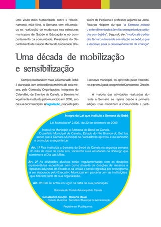 uma visão mais humanizada sobre o relacio-                sileira de Pediatria e professor-adjunto da Ulbra,
namento mãe- lho. A Semana tem in uencia-                 Ricardo Halpern diz que “a Semana mudou
do na realização de mudanças nas estruturas               o entendimento das famílias a respeito dos cuida-
municipais de Saúde e Educação e no com-                  dos com bebês”. Segundo ele, “mudou até o olhar
portamento da comunidade. Presidente do De-               dos técnicos da saúde em relação ao bebê, o que
partamento de Saúde Mental da Sociedade Bra-              é decisivo para o desenvolvimento da criança”.



Uma década de mobilização
e sensibilização
    Sempre realizada em maio, a Semana do Bebê            Executivo municipal, foi aprovada pelos vereado-
é planejada com antecedência mínima de seis me-           res e promulgada pelo prefeito Constantino Orsolin.
ses, pela Comissão Organizadora. Integrante do
Calendário de Eventos de Canela, a Semana foi                 A maioria das atividades realizadas du-
legalmente instituída pelo município em 2009, ano         rante a Semana se repete desde a primeira
de sua décima edição. A legislação, proposta pelo         edição. Elas mobilizam a comunidade a parti-


                                       Íntegra da Lei que instituiu a Semana do Bebê

                          Lei Municipal nº 2.906, de 22 de setembro de 2009

                    Institui no Município a Semana do Bebê de Canela.
                  O prefeito Municipal de Canela, Estado do Rio Grande do Sul, faz
                saber que a Câmara Municipal de Vereadores aprovou e eu sanciono
              e promulgo a seguinte Lei

            Art. 1º Fica instituída a Semana do Bebê de Canela na segunda semana
           do mês de maio de cada ano, iniciando suas atividades no domingo que
          comemora o Dia das Mães.

         Art. 2º As atividades alusivas serão regulamentadas com as dotações
         orçamentárias especí cas bem como através de doações de terceiros e
         repasses advindos do Estado e da União e serão regradas por cronograma
          a ser elaborado pelo Executivo Municipal em parceria com as instituições
           que zerem parte de sua organização.

             Art. 3º Esta lei entra em vigor na data de sua publicação.

                              Gabinete do Prefeito Municipal de Canela

                    Constantino Orsolin Roberto Basei
                       Prefeito Municipal Secretário Municipal da Administração

                                      Registre-se. Publique-se.
 
