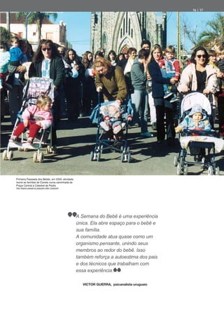 16 | 17




Primeira Passeata dos Bebês, em 2000: atividade
reúne as famílias de Canela numa caminhada da
Praça Central à Catedral de Pedra
Foto: Arquivo pessoal do psiquiatra Odon Cavalcanti




                                                      A Semana do Bebê é uma experiência
                                                      única. Ela abre espaço para o bebê e
                                                      sua família.
                                                      A comunidade atua quase como um
                                                      organismo pensante, unindo seus
                                                      membros ao redor do bebê. Isso
                                                      também reforça a autoestima dos pais
                                                      e dos técnicos que trabalham com
                                                      essa experiência.

                                                         VICTOR GUERRA, psicanalista uruguaio
 