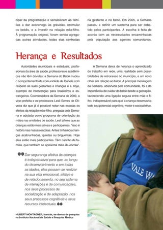 cipar da programação e sensibilizam as famí-          na gestante e no bebê. Em 2005, a Semana
lias a dar aconchego às grávidas, estimular           passou a de nir um subtema para ser deba-
os bebês, e a investir na relação mãe- lho.           tido pelos participantes. A escolha é feita de
À programação original, foram sendo agrega-           acordo com as necessidades encaminhadas
das outras atividades, todas elas centradas           pela população aos agentes comunitários.




Herança e Resultados
    Autoridades municipais e estaduais, pro s-            A Semana deixa de herança o aprendizado
sionais da área da saúde, professores e acadêmi-      do trabalho em rede, uma realidade sem possi-
cos não têm dúvidas: a Semana do Bebê mudou           bilidades de retrocesso no município, e um novo
o comportamento da comunidade de Canela com           olhar em relação ao bebê. A principal mensagem
respeito às suas gestantes e crianças e é, hoje,      da Semana, absorvida pela comunidade, foi a da
exemplo de intervenção para brasileiros e es-         importância de cuidar do bebê desde a gestação,
trangeiros. Coordenadora da Semana de 2009, a         favorecendo uma ligação segura entre mãe e -
vice-prefeita e ex-professora Lesli Serres de Oli-    lho, indispensável para que a criança desenvolva
veira diz que já é possível notar nas escolas os      todo seu potencial cognitivo, motor e socioafetivo.
efeitos da relação mãe- lho, pregada pela Sema-
na e adotada como programa de orientação às
mães nas unidades de saúde. Lesli a rma que as
crianças estão mais ativas e participantes: “isso é
notório nas nossas escolas. Antes tínhamos crian-
ças acabrunhadas, quietas ou briguentas. Hoje
elas estão mais participantes. Têm carinho da fa-
mília, que também se aproxima mais da escola”.


       Dar segurança afetiva às crianças
       é indispensável para que, ao longo
       do desenvolvimento e em todas
       as idades, elas possam se realizar
       na sua vida emocional, afetiva e
       de relacionamento, no seu sistema
       de interações e de comunicações,
       nos seus processos de
       socialização e de adaptação, nos
       seus processos cognitivos e seus
       recursos intelectuais.

HUBERT MONTAGNER, francês, ex-diretor de pesquisa
no Instituto Nacional de Saúde e Pesquisa Médica
 