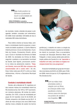 20 | 21




              Algo muito positivo na
              Semana é justamente
              reunir a comunidade em
              torno dela.
     NOELI STOPASSOLA, vereadora,
     presidente da Câmara Municipal de Canela




do município, revela a decisão de passar a pré-
agendar, também, consultas com enfermeiros.
Em 2008, foram atendidos 120 bebês de risco e
realizadas 260 visitas domiciliares.


    Para melhor orientar as futuras mães, com-
bater a mortalidade infantil e propiciar o nasci-
mento de bebês saudáveis, o Centro Materno          periféricos), o trabalho em rede e a criação da
Infantil promove o Curso de Gestantes. O pre-       Clínica do Bebê levaram à queda da mortalida-
feito de Canela, Constantino Orsolin, a rma         de infantil no município. Para a ex-secretária
que o Curso é resultado da Semana do Bebê           municipal de Educação Berenice Maria Lied
de 2009. As atividades da Clínica do Bebê,          Felippetti, o maior avanço obtido pela adminis-
segundo o pediatra e ex-secretário municipal        tração pública de Canela foi o de “aprender a
da Saúde José Agnelo, provocaram aumen-             trabalhar em rede, com todos os órgãos mu-
to no índice de aleitamento materno. “Hoje,         nicipais tendo foco nos programas”.
em Canela, cerca de 50% das crianças são
amamentadas até o sexto mês”, diz ele.                 A taxa de mortalidade por grupo de mil nasci-
Esse índice sobe para 84,51% entre as mães          dos vivos baixou de 30,35, em 2004, para 10,62,
adolescentes, informa a Secretaria Municipal        em 2008, menor do que os 12,75 registrados no
de Saúde.                                           Rio Grande do Sul.



                                                                 Com as mães mais
    Combate à mortalidade infantil
                                                                 orientadas sobre a
    Canela, até a década de 70, registrava um
dos maiores índices de mortalidade infantil do
                                                                 as crianças estão mais
Rio Grande do Sul. De 1970 a 1977 ocorreram,
                                                                 saudáveis e temos
em números absolutos, 89 mortes de recém-
                                                                 menos casos de doenças
nascidos. Em 1970, a taxa de mortalidade por
                                                                 nos postos de saúde e
grupo de mil nascidos vivos foi de 82,66, em
                                                                 nos hospitais.
Canela, enquanto a do Estado era de 48,41. A
oferta de mais serviços (nos anos 2000 foram               VILMAR SANTOS,
                                                           secretário municipal de Assistência Social
abertas novas unidades de saúde nos bairros
 