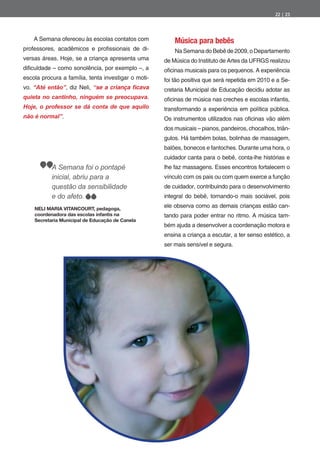 22 | 23




    A Semana ofereceu às escolas contatos com            Música para bebês
professores, acadêmicos e pro ssionais de di-            Na Semana do Bebê de 2009, o Departamento
versas áreas. Hoje, se a criança apresenta uma       de Música do Instituto de Artes da UFRGS realizou
di culdade – como sonolência, por exemplo –, a       o cinas musicais para os pequenos. A experiência
escola procura a família, tenta investigar o moti-   foi tão positiva que será repetida em 2010 e a Se-
vo. “Até então”, diz Neli,                           cretaria Municipal de Educação decidiu adotar as
quieta no cantinho, ninguém se preocupava.           o cinas de música nas creches e escolas infantis,
Hoje, o professor se dá conta de que aquilo          transformando a experiência em política pública.
não é normal”.                                       Os instrumentos utilizados nas o cinas vão além
                                                     dos musicais – pianos, pandeiros, chocalhos, triân-
                                                     gulos. Há também bolas, bolinhas de massagem,
                                                     balões, bonecos e fantoches. Durante uma hora, o
                                                     cuidador canta para o bebê, conta-lhe histórias e
           A Semana foi o pontapé                    lhe faz massagens. Esses encontros fortalecem o
           inicial, abriu para a                     vínculo com os pais ou com quem exerce a função
           questão da sensibilidade                  de cuidador, contribuindo para o desenvolvimento
           e do afeto.                               integral do bebê, tornando-o mais sociável, pois

    NELI MARIA VITANCOURT, pedagoga,
                                                     ele observa como as demais crianças estão can-
    coordenadora das escolas infantis na             tando para poder entrar no ritmo. A música tam-
    Secretaria Municipal de Educação de Canela
                                                     bém ajuda a desenvolver a coordenação motora e
                                                     ensina a criança a escutar, a ter senso estético, a
                                                     ser mais sensível e segura.
 