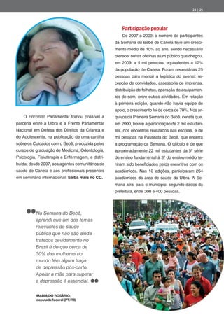 24 | 25




                                                       Participação popular
                                                       De 2007 a 2009, o número de participantes
                                                   da Semana do Bebê de Canela teve um cresci-
                                                   mento médio de 10% ao ano, sendo necessário
                                                   oferecer novas o cinas a um público que chegou,
                                                   em 2009, a 5 mil pessoas, equivalentes a 12%
                                                   da população de Canela. Foram necessárias 25
                                                   pessoas para montar a logística do evento: re-
                                                   cepção de convidados, assessoria de imprensa,
                                                   distribuição de folhetos, operação de equipamen-
                                                   tos de som, entre outras atividades. Em relação
                                                   à primeira edição, quando não havia equipe de
                                                   apoio, o crescimento foi de cerca de 70%. Nos ar-
    O Encontro Parlamentar tornou possível a       quivos da Primeira Semana do Bebê, consta que,
parceria entre a Ulbra e a Frente Parlamentar      em 2000, houve a participação de 2 mil estudan-
Nacional em Defesa dos Direitos da Criança e       tes, nos encontros realizados nas escolas, e de
do Adolescente, na publicação de uma cartilha      mil pessoas na Passeata do Bebê, que encerra
sobre os Cuidados com o Bebê, produzida pelos      a programação da Semana. O cálculo é de que
cursos de graduação de Medicina, Odontologia,      aproximadamente 22 mil estudantes da 5ª série
Psicologia, Fisioterapia e Enfermagem, e distri-   do ensino fundamental à 3ª do ensino médio te-
buída, desde 2007, aos agentes comunitários de     nham sido bene ciados pelos encontros com os
saúde de Canela e aos pro ssionais presentes       acadêmicos. Nas 10 edições, participaram 264
em seminário internacional. Saiba mais no CD.      acadêmicos da área de saúde da Ulbra. A Se-
                                                   mana atrai para o município, segundo dados da
                                                   prefeitura, entre 300 e 400 pessoas.




          Na Semana do Bebê,
          aprendi que um dos temas
          relevantes de saúde
          pública que não são ainda
          tratados devidamente no
          Brasil é de que cerca de
          30% das mulheres no
          mundo têm algum traço
          de depressão pós-parto.
          Apoiar a mãe para superar
          a depressão é essencial.

           MARIA DO ROSÁRIO,
           deputada federal (PT/RS)
 