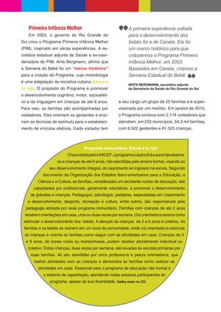 Primeira Infância Melhor                                A primeira experiência voltada
   Em 2003, o governo do Rio Grande do                     para o desenvolvimento dos
Sul criou o Programa Primeira Infância Melhor              bebês foi a de Canela. Ela foi
(PIM), inspirado em várias experiências. A se-             um marco histórico para que
cretária estadual adjunta da Saúde e ex-coor-              criássemos o Programa Primeira
denadora do PIM, Arita Bergmann, a rma que                 Infância Melhor, em 2003.
a Semana do Bebê foi um “marco histórico”                  Baseados em Canela, criamos a
para a criação do Programa, cuja metodologia               Semana Estadual do Bebê.
é uma adaptação da iniciativa cubana Educa a
                                                           ARITA BERGMANN, secretária adjunta
tu hijo. O propósito do Programa é promover                da Secretaria da Saúde do Rio Grande do Sul
o desenvolvimento cognitivo, motor, socioafeti-
vo e da linguagem em crianças de até 6 anos.          a seu cargo um grupo de 25 famílias e é super-
Para isso, as famílias são acompanhadas por           visionado por um monitor. Em janeiro de 2010,
visitadores. Eles orientam as gestantes e ensi-       o Programa contava com 2.174 visitadores que
nam as técnicas de estímulo para o estabeleci-        atendiam, em 233 municípios, 54,3 mil famílias,
mento de vínculos afetivos. Cada visitador tem        com 6.522 gestantes e 81.525 crianças.



                                  Programa comunitário: Educa a tu hijo
                         Chancelado pelo UNICEF, o programa cubano Educa a tu hijo destina-
                   se a crianças de até 6 anos, não atendidas pelo ensino formal, visando ao
               seu desenvolvimento integral, do nascimento ao ingresso na escola. Segundo
           documento da Organização dos Estados Ibero-americanos para a Educação, a
        Ciência e a Cultura, as famílias, consideradas um excelente núcleo de educação, são
      capacitadas por pro ssionais, geralmente voluntários, a promover o desenvolvimento
    de grávidas e crianças. Pedagogos, psicólogos, pediatras, especialistas em crescimento
   e desenvolvimento, desporto, recreação e cultura, entre outros, são responsáveis pela
  pedagogia adotada por esse programa comunitário. Famílias com crianças de até 2 anos
 recebem orientações em casa, uma ou duas vezes por semana. O/a orientador/a ensina como
 estimular o desenvolvimento dos bebês. A atenção às crianças de 2 a 6 anos é coletiva. As
 famílias e os bebês se reúnem em um local da comunidade, onde o/a orientador/a estimula
 as crianças e orienta as famílias como seguir com as atividades em casa. Crianças de 5
  e 6 anos, de zonas rurais ou montanhosas, podem receber atendimento individual ou
   coletivo. Estas crianças, duas vezes por semana, são levadas às escolas primárias por
     suas famílias. Ali são atendidas por um/a professor/a e pelo/a orientador/a, que
      realiza atividades com as crianças e demonstra às famílias como realizar as
         atividades em casa. Essencial para o programa de educação não formal é
           o sistema de capacitação, atendendo todas pessoas participantes do
               programa, apesar de sua diversidade. Saiba mais no CD.
 