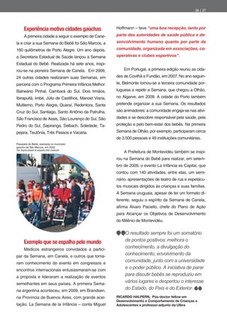 26 | 27




         Experiência motiva cidades gaúchas              Hoffmann – teve “uma boa recepção, tanto por
         A primeira cidade a seguir o exemplo de Cane-   parte das autoridades de saúde pública e de-
la e criar a sua Semana do Bebê foi São Marcos, a        senvolvimento humano quanto por parte da
160 quilômetros de Porto Alegre. Um ano depois,          comunidade, organizada em associações, co-
a Secretaria Estadual de Saúde lançou a Semana           operativas e clubes esportivos”.
Estadual do Bebê. Realizada há sete anos, inspi-
rou-se na pioneira Semana de Canela. Em 2009,                Em Portugal, a primeira edição reuniu as cida-
24 outras cidades realizaram suas Semanas, em            des de Covilhã e Fundão, em 2007. No ano seguin-
parceria com o Programa Primeira Infância Melhor:        te, Belmonte tornou-se a terceira comunidade por-
Balneário Pinhal, Cambará do Sul, Dois Irmãos,           tuguesa a repetir a Semana, que chegou a Olhão,
Ibirapuitã, Imbé, Júlio de Castilhos, Manoel Viana,      no Algarve, em 2009. A cidade do Porto também
Muliterno, Porto Alegre, Quaraí, Redentora, Santa        pretende organizar a sua Semana. Os resultados
Cruz do Sul, Santiago, Santo Antônio da Patrulha,        são animadores: a comunidade engaja-se nas ativi-
São Francisco de Assis, São Lourenço do Sul, São         dades e se descobre responsável pela saúde, pela
Pedro do Sul, Sapiranga, Selbach, Soledade, Ta-          proteção e pelo bem-estar dos bebês. Na primeira
pejara, Teutônia, Três Passos e Vacaria.                 Semana de Olhão, por exemplo, participaram cerca
                                                         de 3.500 pessoas e 49 instituições comunitárias.
Passeata do Bebê, realizada no município
gaúcho de São Marcos, em 2002
                                                             A Prefeitura de Montevidéu também se inspi-
Foto: Arquivo pessoal do psiquiatra Odon Cavalcanti


                                                         rou na Semana do Bebê para realizar, em setem-
                                                         bro de 2009, o evento La Infância es Capital, que
                                                         contou com 140 atividades, entre elas, um semi-
                                                         nário, apresentações de teatro de rua e espetácu-
                                                         los musicais dirigidos às crianças e suas famílias.
                                                         A Semana uruguaia, apesar de ter um formato di-
                                                         ferente, seguiu o espírito da Semana de Canela,
                                                         a rma    lvaro Paciello, chefe do Plano de Ação
                                                         para Alcançar os Objetivos de Desenvolvimento
                                                         do Milênio de Montevidéu.


                                                             O resultado sempre foi um somatório
         Exemplo que se espalha pelo mundo                   de pontos positivos: melhora o
         Médicos estrangeiros convidados a partici-
                                                             conhecimento, a divulgação do
par da Semana, em Canela, e outros que toma-
                                                             conhecimento, envolvimento da
ram conhecimento do evento em congressos e
                                                             comunidade, junto com a universidade
encontros internacionais entusiasmaram-se com
                                                             e o poder público. A iniciativa de parar
a proposta e lideraram a realização de eventos
                                                             para discutir bebês se reproduziu em
semelhantes em seus países. A primeira Sema-
                                                             vários lugares e despertou o interesse
na argentina aconteceu, em 2009, em Brandsen,
                                                             do Estado, do País e do Exterior.
na Província de Buenos Aires, com grande acei-           RICARDO HALPERN, Pós-doctor fellow em
                                                         Desenvolvimento e Comportamento de Crianças e
tação. La Semana de la Infância – conta Miguel           Adolescentes e professor-adjunto da Ulbra
 