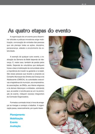 28 | 29




 As quatro etapas do evento
    A organização de um evento para dissemi-
nar atitudes e práticas inovadoras exige mobi-
lização, convocação de vontades das pessoas
que vão planejar todas as ações, disciplina,
perseverança, adesão e envolvimento da co-
letividade.


    A exemplo de qualquer outro evento, a re-
alização da Semana do Bebê depende de lide-
rança. E, neste caso, também de paixão pelos
bebês. Depende de voluntários que dediquem
horas e dias à mobilização da comunidade sobre
a importância de investir na gestante e no bebê.
São essas pessoas que levarão a proposta ao
Conselho Municipal dos Direitos da Criança e do
Adolescente (CMDCA), às autoridades executi-
vas e legislativas do município, aos empresários,
às associações, às ONGs, aos líderes religiosos
e às demais lideranças e entidades, solicitando
que, ao aceitar o convite para se unir na promo-
ção do evento, indiquem o(s)/a(s) integrante/s
da Comissão Organizadora.


    Formada a comissão inicial, é hora de arrega-
çar as mangas e começar a trabalhar. A organi-
zação passa, essencialmente, por quatro fases:


    Planejamento
    Mobilização
    Evento
    Avaliação
 