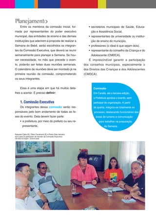 Planejamento
        Entre os membros da comissão inicial, for-                    secretários municipais de Saúde, Educa-
mada por representantes do poder executivo                            ção e Assistência Social,
municipal, das entidades de ensino e das demais                       representantes da universidade ou institui-
instituições que aderirem à proposta de realizar a                    ção de ensino do município,
Semana do Bebê, serão escolhidos os integran-                         professores (o ideal é que sejam dois).
tes da Comissão Executiva, que deverá se reunir                       representante do conselho da Criança e do
semanalmente para planejar a Semana. Se hou-                          Adolescente (CMDCA).
ver necessidade, no mês que precede o even-                         É imprescindível garantir a participação
to, poderão ser feitas duas reuniões semanais.                   dos conselhos municipais, especialmente o
O calendário de reuniões deve ser montado já na                  dos Direitos das Crianças e dos Adolescentes
primeira reunião da comissão, comprometendo                      (CMDCA).
os seus integrantes.


        Essa é uma etapa em que há muitos deta-                        Comissão
lhes a acertar. É preciso de nir:                                      Em Canela, até a terceira edição,
                                                                       a Prefeitura apoiava o evento, sem
        1. Comissão Executiva                                          participar da organização. A partir
        Os integrantes dessa comissão serão res-                       da quarta, integrou-se totalmente ao
ponsáveis pelo bom andamento de todas as fa-                            processo, destacando funcionários das
ses do evento. Dela devem fazer parte:                                   áreas de turismo e comunicação
            a prefeitura, por meio do prefeito ou seu re-                   para trabalhar na preparação
            presentante,                                                         da Semana.


Salvador Célia (D), Odon Cavalcanti (E) e Pedro Dias (terceiro
da E para D) participam de reunião da Comissão Executiva
Foto: Banco de Imagem / Jornal de Canela
 