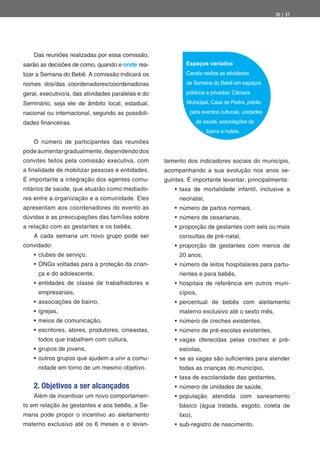 30 | 31




    Das reuniões realizadas por essa comissão,
sairão as decisões de como, quando e onde rea-              Espaços variados

lizar a Semana do Bebê. A comissão indicará os              Canela realiza as atividades

nomes dos/das coordenadores/coordenadoras                   da Semana do Bebê em espaços

geral, executivo/a, das atividades paralelas e do           públicos e privados: Câmara

Seminário, seja ele de âmbito local, estadual,              Municipal, Casa de Pedra, prédio

nacional ou internacional, segundo as possibili-             para eventos culturais, unidades

dades nanceiras.                                                  de saúde, associações de
                                                                      bairro e hotéis.
    O número de participantes das reuniões
pode aumentar gradualmente, dependendo dos
convites feitos pela comissão executiva, com        tamento dos indicadores sociais do município,
a nalidade de mobilizar pessoas e entidades.        acompanhando a sua evolução nos anos se-
É importante a integração dos agentes comu-         guintes. É importante levantar, principalmente:
nitários de saúde, que atuarão como mediado-             taxa de mortalidade infantil, inclusive a
res entre a organização e a comunidade. Eles             neonatal,
apresentam aos coordenadores do evento as                número de partos normais,
dúvidas e as preocupações das famílias sobre             número de cesarianas,
a relação com as gestantes e os bebês.                   proporção de gestantes com seis ou mais
    A cada semana um novo grupo pode ser                 consultas de pré-natal,
convidado:                                               proporção de gestantes com menos de
     clubes de serviço,                                  20 anos,
     ONGs voltadas para a proteção da crian-             número de leitos hospitalares para partu-
     ça e do adolescente,                                rientes e para bebês,
     entidades de classe de trabalhadores e              hospitais de referência em outros muni-
     empresariais,                                       cípios,
     associações de bairro,                              percentual de bebês com aleitamento
     igrejas,                                            materno exclusivo até o sexto mês,
     meios de comunicação,                               número de creches existentes,
     escritores, atores, produtores, cineastas,          número de pré-escolas existentes,
     todos que trabalhem com cultura,                    vagas oferecidas pelas creches e pré-
     grupos de jovens,                                   escolas,
     outros grupos que ajudem a unir a comu-             se as vagas são su cientes para atender
     nidade em torno de um mesmo objetivo.               todas as crianças do município,
                                                         taxa de escolaridade das gestantes,
    2. Objetivos a ser alcançados                        número de unidades de saúde,
    Além de incentivar um novo comportamen-              população atendida com saneamento
to em relação às gestantes e aos bebês, a Se-            básico (água tratada, esgoto, coleta de
mana pode propor o incentivo ao aleitamento              lixo),
materno exclusivo até os 6 meses e o levan-              sub-registro de nascimento.
 