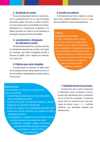 3 . Amplitude do evento                                6. Escolha de subtema
         O seu município pode realizar o evento sozi-           A Semana tem por tema o bebê e o mundo
     nho ou juntamente com um ou mais municípios         que o cerca, podendo debater um subtema, que
     da mesma região. Para isso, o melhor é promo-       deve ser de nido na fase de planejamento.
     ver uma reunião entre as autoridades municipais,
     detectando se o investimento na gestante e no
     bebê é prioritário em todos e se há interesse na
                                                              Subtema:
     promoção conjunta da Semana do Bebê.
                                                              Sugestões da comunidade
                                                              Em 2005, a Semana do Bebê de Canela
         4. Levantamento e divulgação
                                                              passou a ter como título um subtema ligado
            de indicadores sociais
                                                              à questão do bebê. O assunto é debatido por
         Na fase de planejamento, é preciso levantar
                                                              todos os participantes. As sugestões de subtemas
     os indicadores educacionais, sociais e de saúde
                                                              são encaminhadas à comissão executiva pelas
     do município, que serão divulgados durante a
                                                              unidades de saúde, que as recebem dos agentes
     Semana do Bebê, com o objetivo de melhorá-
                                                                comunitários de saúde, em contato permanente
     los a cada ano.
                                                                  com os moradores e em condições de
                                                                     avaliar os assuntos que mais
         5. Públicos que serão atingidos
                                                                          interessam à população.
         A programação da Semana do Bebê deve
     ser montada de forma a atingir todos os públicos
     da comunidade, independente de classe social e
     nível cultural.




Quem participa                                                       7. Estabelecimento de parcerias
A programação da Semana de Canela atinge                             As parcerias com o setor empresarial

toda a comunidade:                                               e instituições locais, nacionais e interna-

  os estudantes participam dos encontros sobre adoles-           cionais são importantes para a realização

  cência, sexualidade e gravidez,                                de um evento de qualidade. É essencial

  servidores da saúde e da educação assistem a o cinas           contar entre os parceiros com uma insti-

  especí cas e ao Seminário Internacional,                       tuição de ensino, cujos alunos poderão

  famílias em situação de vulnerabilidade social são bene -      colaborar nas atividades dirigidas aos

  ciadas pelas o cinas realizadas nas unidades de saúde e        adolescentes.

   associações de bairro,
    para gestantes e cuidadores, são promovidos encontros
     nas salas de espera das unidades de saúde,
        acadêmicos, cientistas, médicos, enfermeiros,
           agentes comunitários de saúde e professo-
                res compõem o público do Semi-
                       nário Internacional.
 