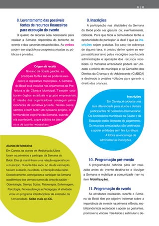 32 | 33




        8. Levantamento das possíveis                        9. Inscrições
           fontes de recursos financeiros                    A participação nas atividades da Semana
           para execução do evento                       do Bebê pode ser gratuita ou, eventualmente,
        O quanto de recurso será necessário para         cobrada. Para que toda a comunidade tenha a
    realizar a Semana dependerá do tamanho do            oportunidade de participar, o ideal é que as ins-
    evento e das parcerias estabelecidas. As verbas      crições sejam gratuitas. No caso de cobrança
    podem ser só públicas ou apenas privadas ou pú-      de alguma taxa, é preciso de nir quem se res-
    blicas e privadas.                                   ponsabilizará tanto pelas inscrições quanto pela
                                                         administração e aplicação dos recursos rece-
                                                         bidos. O montante arrecadado poderá ser utili-
                         Origem da receita
                                                         zado a critério do município e do Conselho dos
                No caso da cidade gaúcha, as
                                                         Direitos da Criança e do Adolescente (CMDCA)
           principais fontes são os poderes exe-
                                                         e destinado a projetos voltados para garantir o
         cutivo e legislativo municipais. A Semana
                                                         direito das crianças.
       do Bebê está incluída nos orçamentos da Pre-
      feitura e da Câmara Municipal. Também cola-
     boram órgãos estaduais e grupos empresariais.                                           Inscrições
     É missão dos organizadores conseguir patro-                             Em Canela, é cobrada uma
     cinadores da iniciativa privada. Nestes casos,              taxa diferenciada para alunos e demais
     sempre é bom fazer um pequeno projeto, in-                participantes do Seminário Internacional.
     formando os objetivos da Semana, quando                  Os funcionários municipais da Saúde e da
     ela acontecerá, a que público se desti-                  Educação estão liberados do pagamento.
     na e de quanto necessitam.                               Os recursos arrecadados são destinados
                                                                a apoiar entidades sem ns lucrativos.
                                                                            A Ulbra se encarrega de
                                                                       administrar as inscrições.
Alunos de Medicina
Em Canela, os alunos de Medicina da Ulbra
foram os primeiros a participar da Semana do
Bebê. Eles já mantinham uma relação especial com              10 . Programação pré-evento
o município. Durante três anos, no dia de vacinação,          A programação de nida para ser reali-
haviam avaliado, na cidade, a interação mãe-bebê.         zada antes do evento destina-se a divulgar
Gradativamente, começaram a participar da Semana          a Semana e mobilizar a comunidade (ver no
acadêmicos dos demais cursos da área da saúde –           item Mobilização).
Odontologia, Serviço Social, Fisioterapia, Enfermagem,
 Psicologia, Fonoaudiologia e Pedagogia. A atividade          11. Programação do evento
  virou um programa interdisciplinar de extensão da           As atividades realizadas durante a Sema-
    Universidade. Saiba mais no CD.                       na do Bebê têm por objetivo informar sobre a
                                                          importância de investir na primeira infância, mo-
                                                          bilizando toda sociedade a apoiar as gestantes,
                                                          promover o vínculo mãe-bebê e estimular o de-
 