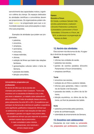 senvolvimento das capacidades motora, cogniti-
     va e afetiva da criança. Os espaços dedicados             Espaço:
     às atividades cientí cas e comunitárias devem             Encontro e Fórum
     ser proporcionais. Os organizadores podem ofe-            Em Canela, o professor Salvador Célia
     recer espaço na programação para que a co-                convidou parlamentares a realizarem
     munidade expresse suas preocupações e expo-               o Encontro Parlamentar e professores
     nha suas propostas.                                       e universitários a promoverem o Fórum
                                                                Universitário. O Encontro e o Fórum, até
         Exemplos de atividades que podem ser pro-               2010, se alternavam na programação da
     gramadas:                                                      Semana do Bebê.
           palestras,
           encontros,
           simpósios,
           seminários,                                             12. Horário das atividades
           concursos,                                              Elas ocorrem nos três turnos do dia. A suges-
           mesas-redondas,                                     tão é dividi-las da seguinte forma:
           o cinas,                                                Manhã
           exibição de lmes que tratem das relações                  o cinas nas unidades de saúde,
           familiares,                                               palestras nas escolas,
           apresentações culturais sobre o tema da                   painéis de eventos paralelos (Encontro
           Semana,                                                   Parlamentar e Fórum Universitário),
           passeata dos bebês,                                       simpósios cientí cos.
           bênção comunitária.
                                                                   Tarde
                                                                     encontros nas escolas,
Universitários preparados por
                                                                     exibição de um lme e posterior debate,
professores
                                                                     o cinas para gestantes, mães e servido-
Os alunos da Ulbra que vão às escolas são
                                                                     res de Saúde e de Educação,
orientados pelo professor Odon Cavalcanti . “Tenho dois
                                                                     passeata dos bebês, no último dia da Se-
encontros com os estudantes de Medicina e dou a eles,
                                                                     mana,
para lerem e debaterem, um trabalho sobre adolescência”,
                                                                     bênção ecumênica, no último dia da Se-
a rma o professor. O índice de aceitação desses encontros
                                                                     mana, ao nal da passeata dos bebês.
pelos adolescentes ca entre 90% e 95%. Os acadêmicos que
participam da Semana são unânimes em quali car a experiência
                                                                   Noite
como signi cante, grati cante e inesquecível. A rmam que
                                                                     palestras promovidas pelos parceiros,
os adolescentes se sentem mais tranquilos em falar sobre
                                                                     jantar de confraternização,
 sexualidade e gravidez com alguém mais próximo deles.
                                                                     solenidade de encerramento da Semana.
   Os acadêmicos a rmam que para responder às questões
     precisam superar alguns preconceitos.
                                                                   13. Encontros com adolescentes
        A maior curiosidade é sobre métodos
                                                                   Estudantes de nível médio ou universitá-
           anticoncepcionais, ciclo menstrual e
                                                               rio, preparados por professores, encontram-
                primeira relação sexual.
 