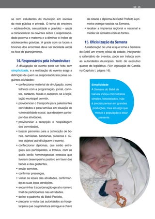 34 | 35




se com estudantes do município em escolas                   da cidade e diploma de Bebê Prefeito à pri-
da rede pública e privada. O tema do encontro               meira criança nascida na Semana,
– adolescência, sexualidade e gravidez – ajuda              receber a imprensa regional e nacional e
a conscientizar os ouvintes sobre a responsabili-           mediar os contatos com as fontes.
dade paterna e materna e a diminuir o índice de
adolescentes grávidas. A grade com os locais e            15. Oficialização da Semana
horários dos encontros deve ser montada ainda             A elaboração de uma lei que torne a Semana
na fase de planejamento.                              do Bebê um evento o cial da cidade, integrando
                                                      o calendário de eventos, pode ser tratada com
    14. Responsáveis pela infraestrutura              as autoridades municipais, tanto do executivo
    A divulgação do evento pode ser feita com         quanto do legislativo. (Ver legislação de Canela
simplicidade, e a realização do evento exige a        no Capítulo I, página 16).
de nição de quem se responsabilizará pelas se-
guintes atividades:
      confeccionar material de divulgação, como                Simplicidade
      folhetos com a programação, jornal, convi-               A Semana do Bebê de
      tes, cartazes, faixas e outdoors, se a legis-            Canela iniciou com folhetos
      lação municipal permitir,                                simples, fotocopiados. Não
      providenciar o transporte para palestrantes              é preciso pensar em grandes
      convidados e para famílias em situação de                 produções, mas em algo que
      vulnerabilidade social, que desejem partici-                motive a população a estar
      par das atividades,                                            presente.
      providenciar a recepção e hospedagem
      dos convidados,
      buscar parcerias para a confecção de bo-
      nés, camisetas, bandanas, pulseiras e ou-
      tros objetos que divulguem o evento,
      confeccionar diplomas, que serão entre-
      gues aos participantes, e troféus, com os
      quais serão homenageadas pessoas que
      tiveram desempenho positivo em favor dos
      bebês e das gestantes,
      enviar convites,
      con rmar presenças,
      visitar os locais das atividades, con rman-
      do as suas boas condições,
      encaminhar à coordenação-geral o número
       nal de participantes nas atividades,
      de nir o padrinho do Bebê Prefeito,
      preparar a visita das autoridades ao hospi-
      tal para que o/a prefeito/a entregue a chave
 
