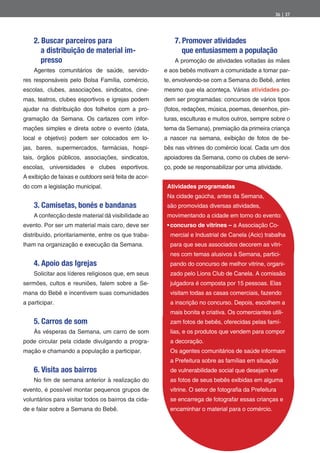 36 | 37




    2. Buscar parceiros para                              7. Promover atividades
       a distribuição de material im-                        que entusiasmem a população
       presso                                             A promoção de atividades voltadas às mães
    Agentes comunitários de saúde, servido-           e aos bebês motivam a comunidade a tomar par-
res responsáveis pelo Bolsa Família, comércio,        te, envolvendo-se com a Semana do Bebê, antes
escolas, clubes, associações, sindicatos, cine-       mesmo que ela aconteça. Várias atividades po-
mas, teatros, clubes esportivos e igrejas podem       dem ser programadas: concursos de vários tipos
ajudar na distribuição dos folhetos com a pro-        (fotos, redações, música, poemas, desenhos, pin-
gramação da Semana. Os cartazes com infor-            turas, esculturas e muitos outros, sempre sobre o
mações simples e direta sobre o evento (data,         tema da Semana), premiação da primeira criança
local e objetivo) podem ser colocados em lo-          a nascer na semana, exibição de fotos de be-
jas, bares, supermercados, farmácias, hospi-          bês nas vitrines do comércio local. Cada um dos
tais, órgãos públicos, associações, sindicatos,       apoiadores da Semana, como os clubes de servi-
escolas, universidades e clubes esportivos.           ço, pode se responsabilizar por uma atividade.
A exibição de faixas e outdoors será feita de acor-
do com a legislação municipal.                         Atividades programadas
                                                       Na cidade gaúcha, antes da Semana,
    3. Camisetas, bonés e bandanas                     são promovidas diversas atividades,
    A confecção deste material dá visibilidade ao      movimentando a cidade em torno do evento:
evento. Por ser um material mais caro, deve ser         concurso de vitrines – a Associação Co-
distribuído, prioritariamente, entre os que traba-      mercial e Industrial de Canela (Acic) trabalha
lham na organização e execução da Semana.               para que seus associados decorem as vitri-
                                                        nes com temas alusivos à Semana, partici-
    4. Apoio das Igrejas                                pando do concurso de melhor vitrine, organi-
    Solicitar aos líderes religiosos que, em seus       zado pelo Lions Club de Canela. A comissão
sermões, cultos e reuniões, falem sobre a Se-           julgadora é composta por 15 pessoas. Elas
mana do Bebê e incentivem suas comunidades              visitam todas as casas comerciais, fazendo
a participar.                                           a inscrição no concurso. Depois, escolhem a
                                                        mais bonita e criativa. Os comerciantes utili-
    5. Carros de som                                    zam fotos de bebês, oferecidas pelas famí-
    Às vésperas da Semana, um carro de som              lias, e os produtos que vendem para compor
pode circular pela cidade divulgando a progra-          a decoração.
mação e chamando a população a participar.              Os agentes comunitários de saúde informam
                                                        a Prefeitura sobre as famílias em situação
    6. Visita aos bairros                               de vulnerabilidade social que desejam ver
    No m de semana anterior à realização do             as fotos de seus bebês exibidas em alguma
evento, é possível montar pequenos grupos de            vitrine. O setor de fotogra a da Prefeitura
voluntários para visitar todos os bairros da cida-      se encarrega de fotografar essas crianças e
de e falar sobre a Semana do Bebê.                      encaminhar o material para o comércio.
 