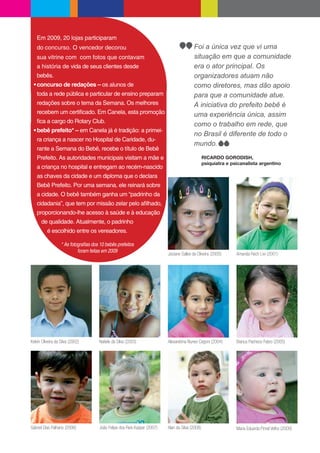 Em 2009, 20 lojas participaram
   do concurso. O vencedor decorou                                                     Foi a única vez que vi uma
   sua vitrine com com fotos que contavam                                              situação em que a comunidade
   a história de vida de seus clientes desde                                           era o ator principal. Os
   bebês.                                                                              organizadores atuam não
   concurso de redações – os alunos de                                                 como diretores, mas dão apoio
   toda a rede pública e particular de ensino preparam                                 para que a comunidade atue.
   redações sobre o tema da Semana. Os melhores                                        A iniciativa do prefeito bebê é
   recebem um certi cado. Em Canela, esta promoção                                     uma experiência única, assim
     ca a cargo do Rotary Club.
                                                                                       como o trabalho em rede, que
   bebê prefeito* – em Canela já é tradição: a primei-
                                                                                       no Brasil é diferente de todo o
   ra criança a nascer no Hospital de Caridade, du-
                                                                                       mundo.
   rante a Semana do Bebê, recebe o título de Bebê
   Prefeito. As autoridades municipais visitam a mãe e                                        RICARDO GORODISH,
                                                                                              psiquiatra e psicanalista argentino
   a criança no hospital e entregam ao recém-nascido
   as chaves da cidade e um diploma que o declara
   Bebê Prefeito. Por uma semana, ele reinará sobre
   a cidade. O bebê também ganha um “padrinho da
   cidadania”, que tem por missão zelar pelo a lhado,
   proporcionando-lhe acesso à saúde e à educação
      de qualidade. Atualmente, o padrinho
          é escolhido entre os vereadores.


                                                                       Jociane Salles de Oliveira (2000)     Amanda Rech Livi (2001)




Kelvin Oliveira da Silva (2002)   Natiele da Silva (2003)              Alexandrina Nunes Cegoni (2004)       Bianca Pacheco Fabro (2005)




Gabriel Dias Palhano (2006)       João Felipe dos Reis Kasper (2007)   Alan da Silva (2008)                  Maria Eduarda Pimel Velho (2009)
 