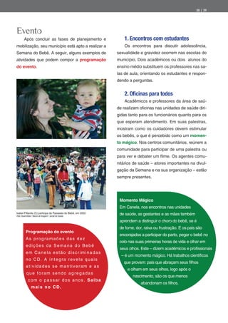 38 | 39




Evento
        Após concluir as fases de planejamento e                  1. Encontros com estudantes
mobilização, seu município está apto a realizar a                 Os encontros para discutir adolescência,
Semana do Bebê. A seguir, alguns exemplos de                  sexualidade e gravidez ocorrem nas escolas do
atividades que podem compor a programação                     município. Dois acadêmicos ou dois alunos do
do evento.                                                    ensino médio substituem os professores nas sa-
                                                              las de aula, orientando os estudantes e respon-
                                                              dendo a perguntas.


                                                                  2. Oficinas para todos
                                                                  Acadêmicos e professores da área de saú-
                                                              de realizam o cinas nas unidades de saúde diri-
                                                              gidas tanto para os funcionários quanto para os
                                                              que esperam atendimento. Em suas palestras,
                                                              mostram como os cuidadores devem estimular
                                                              os bebês, o que é percebido como um momen-
                                                              to mágico. Nos centros comunitários, reúnem a
                                                              comunidade para participar de uma palestra ou
                                                              para ver e debater um lme. Os agentes comu-
                                                              nitários de saúde – atores importantes na divul-
                                                              gação da Semana e na sua organização – estão
                                                              sempre presentes.




                                                               Momento Mágico
                                                               Em Canela, nos encontros nas unidades
Isabel Fillardis (C) participa da Passeata do Bebê, em 2002
Foto: David Keller / Banco de Imagem / Jornal de Canela
                                                               de saúde, as gestantes e as mães também
                                                               aprendem a distinguir o choro do bebê, se é
                                                               de fome, dor, raiva ou frustração. E os pais são
          Programação do evento
                                                               encorajados a participar do parto, pegar o bebê no
          As programaões das dez
                                                               colo nas suas primeiras horas de vida e olhar em
          edições da Semana do Bebê
                                                               seus olhos. Este – dizem acadêmicos e pro ssionais
          em Canela estão discriminadas
                                                                – é um momento mágico. Há trabalhos cientí cos
          no CD. A íntegra revela quais
                                                                 que provam: pais que abraçam seus lhos
          atividades se mantiveram e as
                                                                   e olham em seus olhos, logo após o
           que foram sendo agregadas
                                                                      nascimento, são os que menos
             com o passar dos anos. Saiba
                                                                           abandonam os lhos.
                 mais no CD.
 