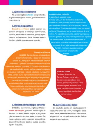 7. Apresentações culturais
        As apresentações culturais são produzidas          Apresentações culturais:

    e apresentadas pelas escolas, por artistas locais      A psiquiatria sobe ao palco

    ou convidados.                                         Salvador Célia, um dos idealizadores da Semana
                                                           do Bebê de Canela, convidou a atriz Carmen Silva e o

        8. Atividades paralelas                            psiquiatra Celso Gutfreind a produzir uma peça com os

        Encontros e Fórum podem ocorrer nos                alunos da Ulbra. O texto escolhido foi A Intrusa, um original

    espaços oferecidos a lideranças comunitárias,          de Carmen Silva sobre o que se passa na cabeça de uma

    políticas, estudantis ou de classe, para que pro-      mulher. Por sugestão do psiquiatra, o personagem passou a

    movam, na Semana do Bebê, debates sobre a               ser uma gestante. No palco, com a participação especial

    família e o bebê na sua área de atuação.                   de Isabel Fillardis, os acadêmicos encenaram as
                                                                expectativas, dúvidas e inseguranças relacionadas
                                                                  à chegada de um bebê, vividas pela futura mãe.
                                                                     Também mostraram que os problemas
                                                                         acabam com o nascimento
                                       Encontros e Fóruns
                                                                               do bebê.
                  Até 2009, Canela alternou a realização do
              Encontro Parlamentar e Social em Defesa dos
         Direitos da Criança e do Adolescente com o Fórum
    Universitário. O primeiro vinha sendo realizado nos anos
ímpares e o segundo, nos pares. O Encontro, que já realizou
     sua quarta edição, procura uni car o trabalho realizado
  em todas as instâncias – federal, estadual e municipal. Em           Noite dos clubes

   2003, Canela reuniu representantes dos municípios para              Os clubes de serviço de

  discutir como disseminar ações de proteção às gestantes              Canela, Rotary e Lions, além

        e aos bebês. Os municípios gaúchos propuseram,                 dos concursos de redação e de

    entre outras coisas, que nos orçamentos municipais                 vitrines, promovem palestras sobre

      fossem destinados recursos para implantação e                    assuntos ligados à Semana. Em

        desenvolvimento de políticas e programas                        geral, os palestrantes ressaltam a

                         de atenção aos bebês.                            responsabilidade das famílias
                                                                             com os bebês.




        9. Palestras promovidas por parceiros                     10. Apresentação de casos
        Entidades, associações, órgãos públicos e                 Os resultados obtidos em projetos desenvol-
    clubes de serviços, parceiros na realização da          vidos pelas áreas de saúde, educação e assis-
    Semana do Bebê, podem integrar a programa-              tência social podem ser expostos à comunidade,
    ção, promovendo em suas sedes, durante a Se-            engajando-a na luta pela melhoria dos índices
    mana, palestras sobre gravidez, adolescência,           sociais do seu município.
    desenvolvimento dos bebês e outros assuntos
    ligados ao evento.
 