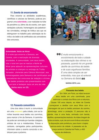 42 | 43




     11. Evento de encerramento
     Para encerrar as atividades acadêmicas,
 cientí cas e culturais da Semana, pode-se pro-
 gramar uma solenidade, a ser realizada na noite
 do penúltimo ou último dia do evento, com apre-
 sentações culturais, homenagens aos palestran-
 tes convidados, entrega de troféus aos que se
 distinguiram no trabalho pela valorização da fa-
 mília e do bebê e de certi cados aos vencedores
 dos concursos.




Solenidade: Noite de Ninar
É a noite que encerra a Semana, em                                  É muito emocionante o
Canela, com a realização de diversas                                envolvimento de toda a cidade
atividades. A comunidade, com seus bebês,                           na elaboração das vitrines e na
lota o local em que se realiza a Noite de                           passeata, quando há um grande
Ninar para aplaudir as apresentações culturais
de artistas e crianças e a entrega do Troféu                        e de suas orgulhosas famílias.
Vereador, oferecido pela Câmara Municipal, aos                      É uma ideia simples de ser
homenageados pela Semana e de certificados aos                      entendida, mas que só entendi
vencedores dos concursos de redação e vitrines.                     na Semana do Bebê.
  Os bebês prefeitos são presenteados com
                                                                          MARISA ORTH, atriz
   um bolo e festejam mais um ano de vida.
      Saiba mais no CD.
                                                                           Passeata dos bebês
                                                                   Em 1904, em Paris, as mães levaram
                                                              seus bebês em uma caminhada, para
                                                          estimular o contato dos lhos com a natureza.
                                                        Quase 100 anos depois, as mães de Canela
     12. Passeata comunitária                         começaram a des lar com seus          lhos com a
     Uma boa ideia é reunir a comunidade             mensagem de que os bebês precisam de carinho,
 em uma passeata pela cidade, com as fa-            aconchego, amor e proteção. O percurso não é
 mílias levando seus bebês nos carrinhos,           grande, mas é uma festa, animada com banda,
 para marcar o m da Semana. A caminha-              des les, apresentações teatrais. As mães chegam de
 da pode ser animada por bandas colegiais,          todos os lados, a pé, de carro e em ônibus colocados
 artistas de rua e malabaristas. Faixas e            à disposição pela prefeitura, para fazer o trajeto
 cartazes, carregados pelos participantes,             bairros-centro da cidade. A passeata vai da
 informam sobre o evento concluído e mo-                 praça central à Catedral de Pedra, a 400
 bilizam para o próximo.                                    metros de distância.
 