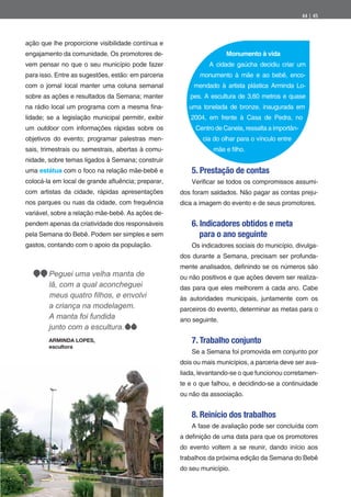 44 | 45




ação que lhe proporcione visibilidade contínua e
engajamento da comunidade. Os promotores de-                         Monumento à vida
vem pensar no que o seu município pode fazer                   A cidade gaúcha decidiu criar um
para isso. Entre as sugestões, estão: em parceria           monumento à mãe e ao bebê, enco-
com o jornal local manter uma coluna semanal             mendado à artista plástica Arminda Lo-
sobre as ações e resultados da Semana; manter           pes. A escultura de 3,60 metros e quase
na rádio local um programa com a mesma na-              uma tonelada de bronze, inaugurada em
lidade; se a legislação municipal permitir, exibir      2004, em frente à Casa de Pedra, no
um outdoor com informações rápidas sobre os               Centro de Canela, ressalta a importân-
objetivos do evento; programar palestras men-                cia do olhar para o vínculo entre
sais, trimestrais ou semestrais, abertas à comu-                mãe e lho.
nidade, sobre temas ligados à Semana; construir
uma estátua com o foco na relação mãe-bebê e             5. Prestação de contas
colocá-la em local de grande a uência; preparar,         Veri car se todos os compromissos assumi-
com artistas da cidade, rápidas apresentações        dos foram saldados. Não pagar as contas preju-
nos parques ou ruas da cidade, com frequência        dica a imagem do evento e de seus promotores.
variável, sobre a relação mãe-bebê. As ações de-
pendem apenas da criatividade dos responsáveis           6. Indicadores obtidos e meta
pela Semana do Bebê. Podem ser simples e sem                para o ano seguinte
gastos, contando com o apoio da população.               Os indicadores sociais do município, divulga-
                                                     dos durante a Semana, precisam ser profunda-
                                                     mente analisados, de nindo se os números são
        Peguei uma velha manta de                    ou não positivos e que ações devem ser realiza-
        lã, com a qual aconcheguei                   das para que eles melhorem a cada ano. Cabe
                                                     às autoridades municipais, juntamente com os
        a criança na modelagem.                      parceiros do evento, determinar as metas para o
        A manta foi fundida                          ano seguinte.
        junto com a escultura.
        ARMINDA LOPES,                                   7. Trabalho conjunto
        escultora
                                                         Se a Semana foi promovida em conjunto por
                                                     dois ou mais municípios, a parceria deve ser ava-
                                                     liada, levantando-se o que funcionou corretamen-
                                                     te e o que falhou, e decidindo-se a continuidade
                                                     ou não da associação.


                                                         8. Reinício dos trabalhos
                                                         A fase de avaliação pode ser concluída com
                                                     a de nição de uma data para que os promotores
                                                     do evento voltem a se reunir, dando início aos
                                                     trabalhos da próxima edição da Semana do Bebê
                                                     do seu município.
 