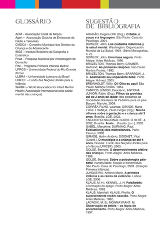 GLOSSÁRIO                                     SUGESTÃO
                                              DE BIBLIOGRAFIA
ACM – Associação Cristã de Moços              ARAGÃO, Regina Orth (Org.). O Bebê, o
Agert – Associação Gaúcha de Emissoras de     corpo e a linguagem. São Paulo: Casa do
Rádio e Televisão                             Psicólogo, 2004.
CMDCA – Conselho Municipal dos Direitos da    BOWLBY, John. Los cuidados maternos y
Criança e do Adolescente                      la salud mental. Washington: Organización
IBGE – Instituto Brasileiro de Geogra a e     Mundial de La Salud, 1954. (Série Monogra as,
Estatística                                   n. 2).
                                              BOWLBY, John. Uma base segura. Porto
Pnad – Pesquisa Nacional por Amostragem de
                                              Alegre: Artes Médicas, 1990.
Domicílio                                     BRAZELTON, Thomas Berry; CRAMER,
PIM – Programa Primeira Infância Melhor       Bertrand. As primeiras relações. São Paulo:
UFRGS – Universidade Federal do Rio Grande    Martins Fontes, 1992.
do Sul                                        BRAZELTON, Thomas Berry; SPARROW, J.
ULBRA – Universidade Luterana do Brasil       D. Acalmando seu impaciente bebê. Porto
UNICEF – Fundo das Nações Unidas para a       Alegre: Artmed, 2005.
Infância                                      BREINHOLST, Willy. Oi! Olha eu aqui! São
WAIMH – World Association for Infant Mental   Paulo: Martins Fontes, 1984.
Health (Associação Internacional pela saúde   CAMPOS JÚNIOR, Deoclécio; ANCONA
mental das crianças)                          JÚNIOR, Fábio (Org.). Filhos da gravidez
                                              até os 2 anos de idade: dos pediatras da
                                              Sociedade Brasileira de Pediatria para os pais.
                                              Barueri: Manole, 2009.
                                              CORRÊA FILHO, Laurista; GIRADE, Maria
                                              Elena; FRANÇA, Paulo Sérgio (Org.). Novos
                                              olhares sobre a gestação e a criança até 3
                                              anos. Brasília: LGE, 2002.
                                              ENCONTRO NACIONAL SOBRE O BEBÊ, 4.,
                                              2002, Brasília. Anais... Brasília: [s.n.], 2002.
                                              GABEL, Marceline; DURNING, Paul.
                                              Évaluation(s) des maltraitances. Paris:
                                              Fleurus, 2000.
                                              GIRADE, Halim Antônio; DIDONET, Vital
                                              (Coord.). O município e a criança de até 6
                                              anos. Brasília: Fundo das Nações Unidas para
                                              a Infância (UNICEF), 2005.
                                              GOLSE, Bernard. O desenvolvimento afetivo
                                              das crianças. Porto Alegre: Artes Médicas,
                                              1998.
                                              GOLSE, Bernard. Sobre a psicoterapia pais-
                                              bebê: narratividade, liação e transmissão.
                                              São Paulo: Casa do Psicólogo, 2003. (Coleção
                                              Primeira Infância).
                                              JUNQUEIRA, Antônio Mário. A primeira
                                              infância e as raízes da violência. Lisboa:
                                              LGE, 2006.
                                              KLAUS, M. H.; KENNEL, J. H. Pais/bebês:
                                              a formação do apego. Porto Alegre: Artes
                                              Médicas, 1992.
                                              KLAUS, Marshall; KLAUS, Phyllis. O
                                              surpreendente recém-nascido. Porto Alegre:
                                              Artes Médicas, 1982.
                                              LACROI , M. B.; MONMAYRANT, M.
                                              Observação de bebês – os laços do
                                              encantamento. Porto Alegre: Artes Médicas,
                                              1997.
 