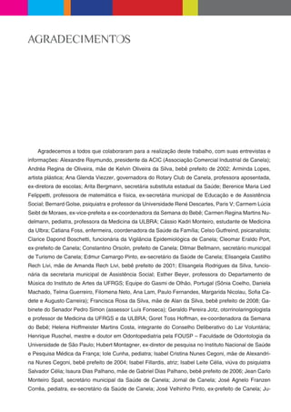 AGRADECIMENTOS




    Agradecemos a todos que colaboraram para a realização deste trabalho, com suas entrevistas e
informações: Alexandre Raymundo, presidente da ACIC (Associação Comercial Industrial de Canela);
Andréa Regina de Oliveira, mãe de Kelvin Oliveira da Silva, bebê prefeito de 2002; Arminda Lopes,
artista plástica; Ana Glenda Viezzer, governadora do Rotary Club de Canela, professora aposentada,
ex-diretora de escolas; Arita Bergmann, secretária substituta estadual da Saúde; Berenice Maria Lied
Felippetti, professora de matemática e física, ex-secretária municipal de Educação e de Assistência
Social; Bernard Golse, psiquiatra e professor da Universidade René Descartes, Paris V; Carmem Lúcia
Seibt de Moraes, ex-vice-prefeita e ex-coordenadora da Semana do Bebê; Carmen Regina Martins Nu-
delmann, pediatra, professora da Medicina da ULBRA; Cássio Kadri Monteiro, estudante de Medicina
da Ulbra; Catiana Foss, enfermeira, coordenadora da Saúde da Família; Celso Gutfreind, psicanalista;
Clarice Dapond Boschetti, funcionária da Vigilância Epidemiológica de Canela; Cleomar Eraldo Port,
ex-prefeito de Canela; Constantino Orsolin, prefeito de Canela; Ditmar Bellmann, secretário municipal
de Turismo de Canela; Edmur Camargo Pinto, ex-secretário da Saúde de Canela; Elisangela Castilho
Rech Livi, mãe de Amanda Rech Livi, bebê prefeito de 2001; Elisangela Rodrigues da Silva, funcio-
nária da secretaria municipal de Assistência Social; Esther Beyer, professora do Departamento de
Música do Instituto de Artes da UFRGS; Equipe do Gasmi de Olhão, Portugal (Sônia Coelho, Daniela
Machado, Telma Guerreiro, Filomena Neto, Ana Lam, Paulo Fernandes, Margarida Nicolau, So a Ca-
dete e Augusto Carreira); Francisca Rosa da Silva, mãe de Alan da Silva, bebê prefeito de 2008; Ga-
binete do Senador Pedro Simon (assessor Luís Fonseca); Geraldo Pereira Jotz, otorrinolaringologista
e professor de Medicina da UFRGS e da ULBRA; Goret Toss Hoffman, ex-coordenadora da Semana
do Bebê; Helena Hoffmeister Martins Costa, integrante do Conselho Deliberativo do Lar Voluntária;
Henrique Ruschel, mestre e doutor em Odontopediatria pela FOUSP – Faculdade de Odontologia da
Universidade de São Paulo; Hubert Montagner, ex-diretor de pesquisa no Instituto Nacional de Saúde
e Pesquisa Médica da França; Iole Cunha, pediatra; Isabel Cristina Nunes Cegoni, mãe de Alexandri-
na Nunes Cegoni, bebê prefeito de 2004; Isabel Fillardis, atriz; Isabel Leite Célia, viúva do psiquiatra
Salvador Célia; Isaura Dias Palhano, mãe de Gabriel Dias Palhano, bebê prefeito de 2006; Jean Carlo
Monteiro Spall, secretário municipal da Saúde de Canela; Jornal de Canela; José Agnelo Franzen
Corrêa, pediatra, ex-secretário da Saúde de Canela; José Velhinho Pinto, ex-prefeito de Canela; Ju-
 