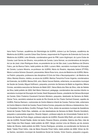 48 | 49




liana Hartz Trevisan, acadêmica de Odontologia da ULBRA; Juliane Luz de Campos, acadêmica de
Medicina da ULBRA; Leandro César Dias Gomes, responsável do Programa de Extensão do Curso de
Medicina da ULBRA; Leila Almeida, coordenadora geral do PIM; Leoni Arghiropol, do Lyons Clube de
Canela; Lesli Serres de Oliveira, vice-prefeita de Canela; Liana Nonoai, ex-coordenadora do berçário
do Lar de José; Lilian Rodrigues Alves, ex-presidente do Lar de São José; Lucas Matheus de Oliveira
Fabro, pai de Bianca Fabro, bebê prefeito de 2005; Luciano Melo, secretário municipal de Educação
de Canela; Luciano Moreira, ex-professor da ULBRA; Maria do Rosário, deputada federal (PT/RS);
Maria Lucrécia Scherer Zavaschi, psicanalista; Maria Rosa Iorra, aluna de Medicina da ULBRA; Maria-
na Pedrini, psiquiatra, professora das disciplinas O Ciclo da Vida e Neuropsiquiatria I, de Medicina da
Ulbra; Mariela Silveira, médica, ex-aluna da ULBRA; Marliza Terezinha Froner Argenta, coordenadora
de Extensão, da ULBRA; Marisa Orth, atriz; Marta Vaccari Batista, enfermeira, ex-secretária municipal
de Saúde de Canela; Miguel Hoffmann, psiquiatra, promotor da Semana do Bebê na Argentina; Milena
Correia, secretária executiva da Semana do Bebê 2001; Neiva Maria dos Reis da Silva, mãe de Natiele
da Silva, bebê prefeito de 2003; Neli Maria Vitancourt, pedagoga, coordenadora das escolas infantis na
secretaria municipal de Educação de Canela; Noeli Stopassola Soares, presidente da Câmara Municipal
de Canela; Odon Frederico Cavalcanti Carneiro Monteiro, psiquiatra, idealizador da Semana do Bebê;
Osmar Terra, secretário estadual da saúde do Rio Grande do Sul; Pastor Gerhard Grassel, capelão da
ULBRA; Patrícia Reimann, nutricionista do Centro Materno Infantil de Canela; Patrícia Valle, enfermeira
do Centro Materno Infantil de Canela; Paula Cristina Correia, psiquiatra da Infância e Adolescência, Cen-
tro Hospitalar Cova da Beira, Covilhã, Portugal; Paulo Terra, diretor da secretaria municipal de Assistência
Social de Canela; Pedro Dias, radialista, um dos idealizadores da Semana do Bebê; Ricardo Gorodisch,
psiquiatra e psicanalista argentino; Ricardo Halpern, professor-adjunto da Universidade Federal de Ci-
ências da Saúde de Porto Alegre, professor-adjunto da ULBRA; Ricardo Willy Rieth, pró reitor de exten-
são da ULBRA; Ronald Radde, diretor de teatro; Rosane Oliveira, jornalista; Sabrina dos Reis, mãe de
João Felipe dos Reis Kasper, bebê prefeito de 2007; Sérgio Jocimar Lima de Oliveira, pai de Jociane
Salles de Oliveira, bebê prefeito de 2000; Tarciso Rodrigues, jornalista, ex-coordenador da Semana do
Bebê; Tatiele Pimel Velho, mãe de Maria Eduarda Pimel Velho, bebê prefeito de 2009; Vilmar da Sil-
va Santos, secretário municipal de Assistência Social de Canela; Victor Guerra, psiquiatra uruguaio.
 
