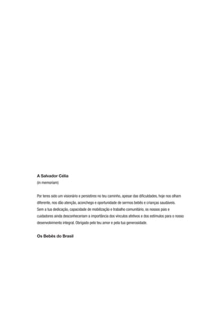 A Salvador Célia
(in memoriam)


Por teres sido um visionário e persistires no teu caminho, apesar das diﬁculdades, hoje nos olham
diferente, nos dão atenção, aconchego e oportunidade de sermos bebês e crianças saudáveis.
Sem a tua dedicação, capacidade de mobilização e trabalho comunitário, os nossos pais e
cuidadores ainda desconheceriam a importância dos vínculos afetivos e dos estímulos para o nosso
desenvolvimento integral. Obrigado pelo teu amor e pela tua generosidade.


Os Bebês do Brasil
 