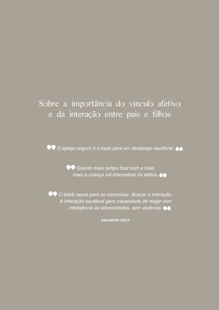 Sobre a importância do vínculo afetivo
  e da interação entre pais e l os


    O apego seguro é a base para um desapego saudável.




           mais a criança vai internalizar os afetos.



     O bebê nasce para se comunicar. Buscar a interação.
     A interação saudável gera capacidade de reagir com
          inteligência às adversidades, sem violência.

                        SALVADOR CÉLIA
 