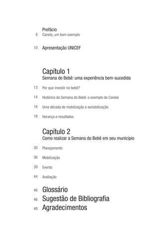 Prefácio Prefácio
         Prefácio
      8   Canela, um bom exemplo


     10   Apresentação UNICEF



     1 Capítulo 1
    ida Semana do Bebê: uma experiência bem-sucedida

     13   Por que investir no bebê?

     14   Histórico da Semana do Bebê: o exemplo de Canela

     16   Uma década de mobilização e sensibilização

     18   Herança e resultados


     2 Capítulo 2
     io Como realizar a Semana do Bebê em seu município

     30   Planejamento

     36   Mobilização

     39   Evento

     44   Avaliação


     46   Glossário
     46   Sugestão de Bibliograﬁa
     48   Agradecimentos
 