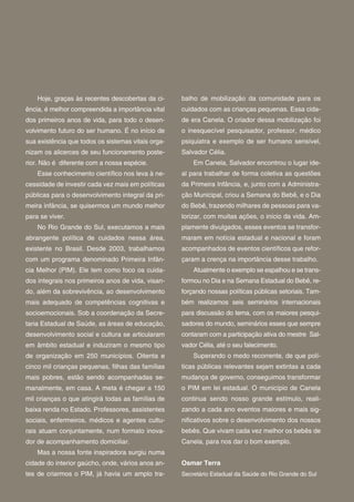 Hoje, graças às recentes descobertas da ci-     balho de mobilização da comunidade para os
ência, é melhor compreendida a importância vital    cuidados com as crianças pequenas. Essa cida-
dos primeiros anos de vida, para todo o desen-      de era Canela. O criador dessa mobilização foi
volvimento futuro do ser humano. É no início de     o inesquecível pesquisador, professor, médico
sua existência que todos os sistemas vitais orga-   psiquiatra e exemplo de ser humano sensível,
nizam os alicerces de seu funcionamento poste-      Salvador Célia.
rior. Não é diferente com a nossa espécie.              Em Canela, Salvador encontrou o lugar ide-
    Esse conhecimento cientí co nos leva à ne-      al para trabalhar de forma coletiva as questões
cessidade de investir cada vez mais em políticas    da Primeira Infância, e, junto com a Administra-
públicas para o desenvolvimento integral da pri-    ção Municipal, criou a Semana do Bebê, e o Dia
meira infância, se quisermos um mundo melhor        do Bebê, trazendo milhares de pessoas para va-
para se viver.                                      lorizar, com muitas ações, o início da vida. Am-
    No Rio Grande do Sul, executamos a mais         plamente divulgados, esses eventos se transfor-
abrangente política de cuidados nessa área,         maram em notícia estadual e nacional e foram
existente no Brasil. Desde 2003, trabalhamos        acompanhados de eventos cientí cos que refor-
com um programa denominado Primeira Infân-          çaram a crença na importância desse trabalho.
cia Melhor (PIM). Ele tem como foco os cuida-           Atualmente o exemplo se espalhou e se trans-
dos integrais nos primeiros anos de vida, visan-    formou no Dia e na Semana Estadual do Bebê, re-
do, além da sobrevivência, ao desenvolvimento       forçando nossas políticas públicas setoriais. Tam-
mais adequado de competências cognitivas e          bém realizamos seis seminários internacionais
socioemocionais. Sob a coordenação da Secre-        para discussão do tema, com os maiores pesqui-
taria Estadual de Saúde, as áreas de educação,      sadores do mundo, seminários esses que sempre
desenvolvimento social e cultura se articularam     contaram com a participação ativa do mestre Sal-
em âmbito estadual e induziram o mesmo tipo         vador Célia, até o seu falecimento.
de organização em 250 municípios. Oitenta e             Superando o medo recorrente, de que polí-
cinco mil crianças pequenas, lhas das famílias      ticas públicas relevantes sejam extintas a cada
mais pobres, estão sendo acompanhadas se-           mudança de governo, conseguimos transformar
manalmente, em casa. A meta é chegar a 150          o PIM em lei estadual. O município de Canela
mil crianças o que atingirá todas as famílias de    continua sendo nosso grande estímulo, reali-
baixa renda no Estado. Professores, assistentes     zando a cada ano eventos maiores e mais sig-
sociais, enfermeiros, médicos e agentes cultu-      ni cativos sobre o desenvolvimento dos nossos
rais atuam conjuntamente, num formato inova-        bebês. Que vivam cada vez melhor os bebês de
dor de acompanhamento domiciliar.                   Canela, para nos dar o bom exemplo.
    Mas a nossa fonte inspiradora surgiu numa
cidade do interior gaúcho, onde, vários anos an-    Osmar Terra
tes de criarmos o PIM, já havia um amplo tra-       Secretário Estadual da Saúde do Rio Grande do Sul
 