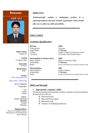 ResumeResume
ASIF ALI
Father‘s Name
Liaqat Ali
D.O.B
17-April-1992
Nationality
Pakistani
Marital Status
Single
Contact
asifali_281@yahoo.com
Skype Name: asifalinarang
+92313-4000940
Languages
Urdu
English
Punjabi
C.N.I.C
35202-1083844-5
Domicile
Punjab
Pakistan
Mailing Address
House# 453 Mahboob Market
Rehmanpura Link Wahdat Road
lahore Pakistan
OBJECTIVE
Enthusiastically seeking a challanging position in a
reputed,prestigious and task oriented organization which should
allow me to utilize my skills and abilities.
EDUCATION
Academic Qualification
B.Com 2011
Concentration Accounts
Grade/Marks 1st
Division,
College Punjab College of Commerce Lahore
University University of the Punjab Lahore
Intermediate in Science (Fsc.) 2009
Major subjects: Physics, Chemistry, Math
Grade/Marks 2nd
Division,
Board Board of Intermediate & Secondary Education LHR
Matriculation 2007
Major Subjects: Science Subjects
Grade/Marks 1st
Division,
Board Board of Intermediate & Secondary Education LHR
Skills and Strength
• Appropriate computer skills:
During my professional education I learnt to operate in any environment
because of my skills in:-
 Microsoft Excel
 Microsoft Power point
 Microsoft word
 Teminos T-24 Banking Software
 