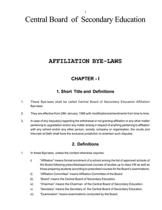1

     Central Board of Secondary Education




                     AFFILIATION BYE-LAWS

                                        CHAPTER - I

                           1. Short Title and Definitions

1.    These Bye-laws shall be called Central Board of Secondary Education Affiliation
      Bye-laws.

2.    They are effective from 28th January, 1988 with modifications/amendments from time to time.

3.    In case of any dispute(s) regarding the withdrawal or not granting affiliation or any other matter
      pertaining to upgradation and/or any matter arising in respect of anything pertaining to affiliation
      with any school and/or any other person, society, company or organisation, the courts and
      tribunals at Delhi shall have the exclusive jurisdiction to entertain such disputes.


                                        2. Definitions
1.    In these Bye-laws, unless the context otherwise requires:

      i)      “Affiliation” means formal enrolment of a school among the list of approved schools of
              the Board following prescribed/approved courses of studies up to class VIII as well as
              those preparing students according to prescribed courses for the Board’s examinations.
      ii)     “Affiliation Committee” means Affiliation Committee of the Board.
      iii)    “Board” means the Central Board of Secondary Education.
      iv)     “Chairman” means the Chairman of the Central Board of Secondary Education.
      v)      “Secretary” means the Secretary of the Central Board of Secondary Education.
      vi)     “Examination” means examinations conducted by the Board.
 