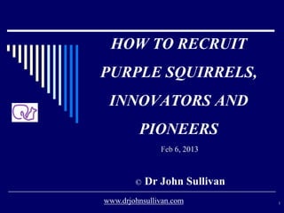 HOW TO RECRUIT
PURPLE SQUIRRELS,
INNOVATORS AND
PIONEERS
Feb 6, 2013
© Dr John Sullivan
1www.drjohnsullivan.com
 
