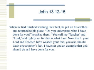 John 13:12-15
When he had finished washing their feet, he put on his clothes
and returned to his place. “Do you understand what I have
done for you?”he asked them. “You call me ‘Teacher’ and
‘Lord,’ and rightly so, for that is what I am. Now that I, your
Lord and Teacher, have washed your feet, you also should
wash one another’s feet. I have set you an example that you
should do as I have done for you.
 