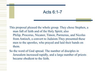 Acts 6:1-7
This proposal pleased the whole group. They chose Stephen, a
man full of faith and of the Holy Spirit; also
Philip, Procorus, Nicanor, Timon, Parmenas, and Nicolas
from Antioch, a convert to Judaism.They presented these
men to the apostles, who prayed and laid their hands on
them.
So the word of God spread. The number of disciples in
Jerusalem increased rapidly, and a large number of priests
became obedient to the faith.
 