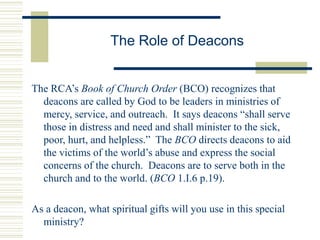 The Role of Deacons
The RCA’s Book of Church Order (BCO) recognizes that
deacons are called by God to be leaders in ministries of
mercy, service, and outreach. It says deacons “shall serve
those in distress and need and shall minister to the sick,
poor, hurt, and helpless.” The BCO directs deacons to aid
the victims of the world’s abuse and express the social
concerns of the church. Deacons are to serve both in the
church and to the world. (BCO 1.I.6 p.19).
As a deacon, what spiritual gifts will you use in this special
ministry?
 