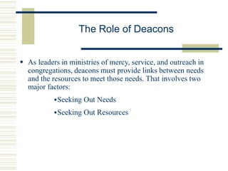 The Role of Deacons
 As leaders in ministries of mercy, service, and outreach in
congregations, deacons must provide links between needs
and the resources to meet those needs. That involves two
major factors:
Seeking Out Needs
Seeking Out Resources
 