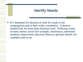 Identify Needs
 It’s important for deacons to look for needs in the
congregation and in their wider community. A deacon
should look for more than financial need. Suffering comes
in many forms: social (for example, loneliness), emotional
(sadness, depression), physical (illness), spiritual (doubt, for
example) and so on.
 