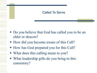 Called To Serve
 Do you believe that God has called you to be an
elder or deacon?
 How did you become aware of this Call?
 How has God prepared you for this Call?
 What does this calling mean to you?
 What leadership gifts do you bring to this
consistory?
 
