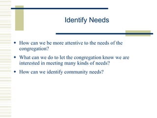 Identify Needs
 How can we be more attentive to the needs of the
congregation?
 What can we do to let the congregation know we are
interested in meeting many kinds of needs?
 How can we identify community needs?
 