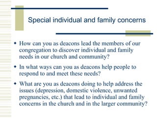 Special individual and family concerns
 How can you as deacons lead the members of our
congregation to discover individual and family
needs in our church and community?
 In what ways can you as deacons help people to
respond to and meet these needs?
 What are you as deacons doing to help address the
issues (depression, domestic violence, unwanted
pregnancies, etc.) that lead to individual and family
concerns in the church and in the larger community?
 