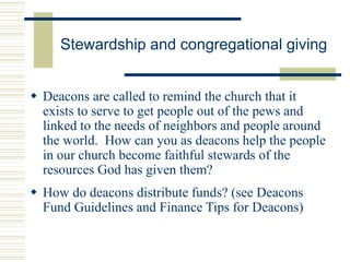 Stewardship and congregational giving
 Deacons are called to remind the church that it
exists to serve to get people out of the pews and
linked to the needs of neighbors and people around
the world. How can you as deacons help the people
in our church become faithful stewards of the
resources God has given them?
 How do deacons distribute funds? (see Deacons
Fund Guidelines and Finance Tips for Deacons)
 